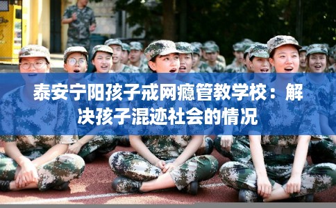 泰安宁阳孩子戒网瘾管教学校：解决孩子混迹社会的情况