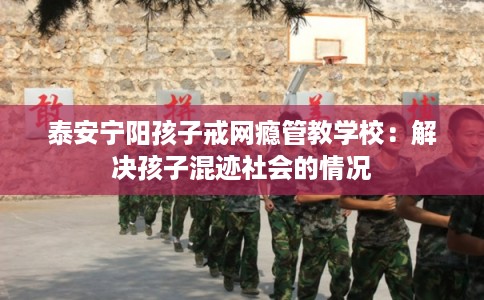 泰安宁阳孩子戒网瘾管教学校：解决孩子混迹社会的情况