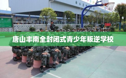 唐山丰南全封闭式青少年叛逆学校