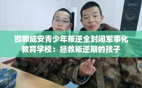 邯郸成安青少年叛逆全封闭军事化教育学校：拯救叛逆期的孩子