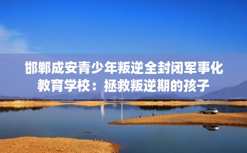 邯郸成安青少年叛逆全封闭军事化教育学校：拯救叛逆期的孩子