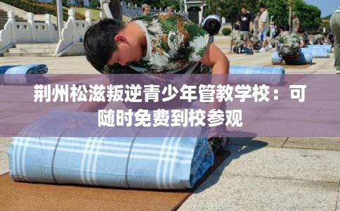 荆州松滋叛逆青少年管教学校:可随时免费到校参观 荆州松滋叛逆青少年管教学校:可随时免费到校参观