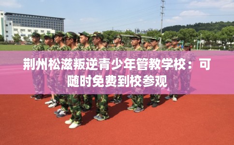 荆州松滋叛逆青少年管教学校:可随时免费到校参观 荆州松滋叛逆青少年管教学校:可随时免费到校参观