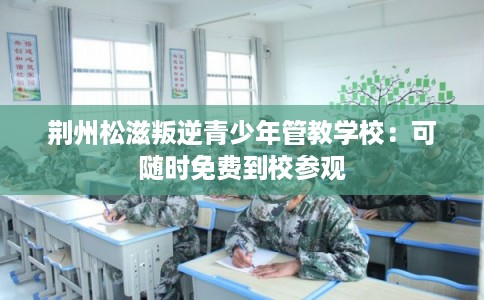 荆州松滋叛逆青少年管教学校:可随时免费到校参观 荆州松滋叛逆青少年管教学校:可随时免费到校参观