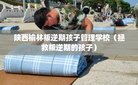 陕西榆林叛逆期孩子管理学校（拯救叛逆期的孩子）