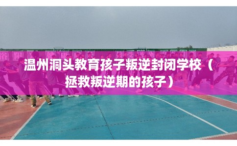 温州洞头教育孩子叛逆封闭学校（拯救叛逆期的孩子）
