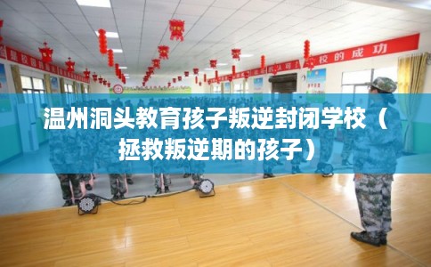 温州洞头教育孩子叛逆封闭学校（拯救叛逆期的孩子）