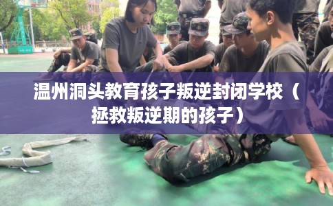 温州洞头教育孩子叛逆封闭学校（拯救叛逆期的孩子）