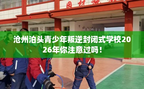 沧州泊头青少年叛逆封闭式学校2026年你注意过吗! 沧州泊头青少年叛逆封闭式学校2026年你注意过吗!