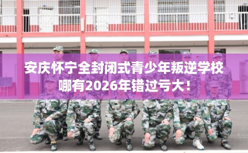 安庆怀宁全封闭式青少年叛逆学校哪有2026年错过亏大！