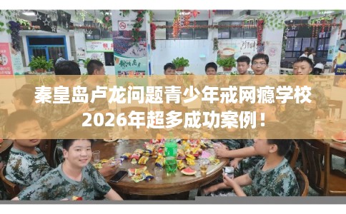 秦皇岛卢龙问题青少年戒网瘾学校2026年超多成功案例！