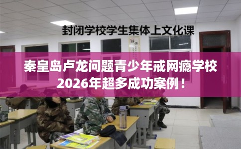 秦皇岛卢龙问题青少年戒网瘾学校2026年超多成功案例！