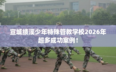 宣城绩溪少年特殊管教学校2026年超多成功案例！
