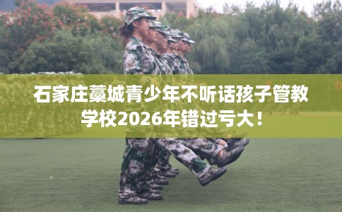石家庄藁城青少年不听话孩子管教学校2026年错过亏大! 石家庄藁城青少年不听话孩子管教学校2026年错过亏大!