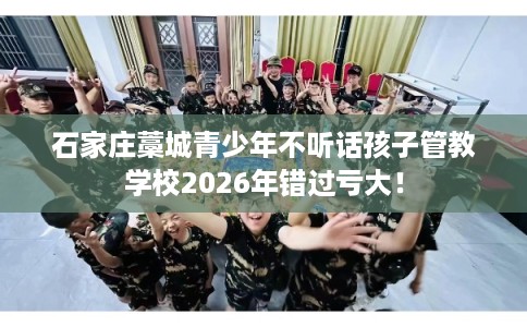 石家庄藁城青少年不听话孩子管教学校2026年错过亏大! 石家庄藁城青少年不听话孩子管教学校2026年错过亏大!