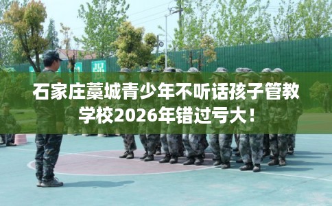 石家庄藁城青少年不听话孩子管教学校2026年错过亏大！