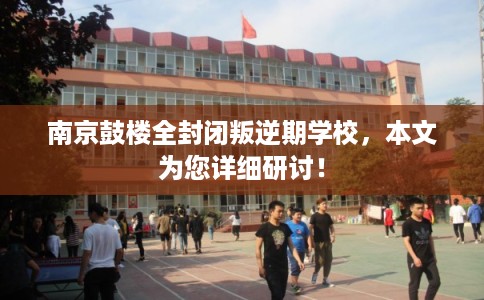 南京鼓楼全封闭叛逆期学校，本文为您详细研讨！