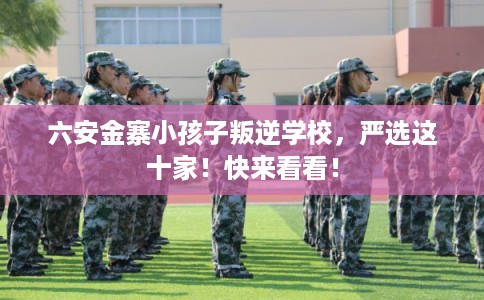 六安金寨小孩子叛逆学校,严选这十家!快来看看! 六安金寨小孩子叛逆学校,严选这十家!快来看看!