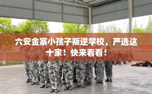 六安金寨小孩子叛逆学校,严选这十家!快来看看! 六安金寨小孩子叛逆学校,严选这十家!快来看看!