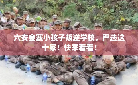 六安金寨小孩子叛逆学校,严选这十家!快来看看! 六安金寨小孩子叛逆学校,严选这十家!快来看看!