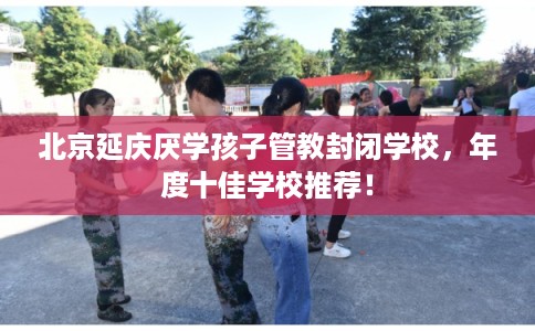 北京延庆厌学孩子管教封闭学校,年度十佳学校推荐! 北京延庆厌学孩子管教封闭学校,年度十佳学校推荐!
