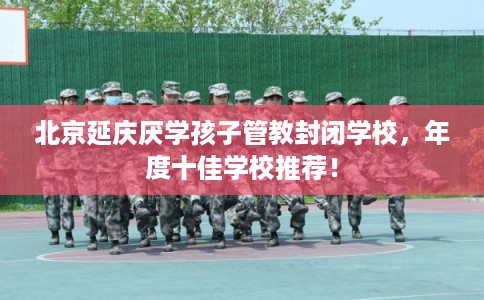 北京延庆厌学孩子管教封闭学校，年度十佳学校推荐！