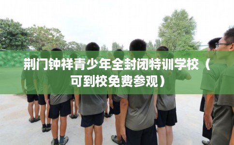 荆门钟祥青少年全封闭特训学校（可到校免费参观）