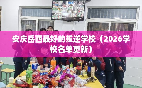 安庆岳西最好的叛逆学校（2026学校名单更新）