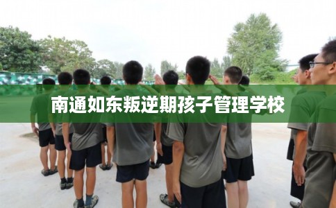 南通如东叛逆期孩子管理学校 南通如东叛逆期孩子管理学校