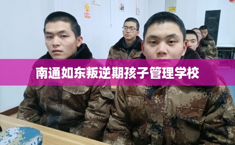 南通如东叛逆期孩子管理学校 南通如东叛逆期孩子管理学校