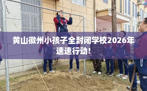 黄山徽州小孩子全封闭学校2026年速速行动!