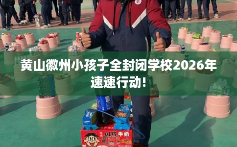 黄山徽州小孩子全封闭学校2026年速速行动!