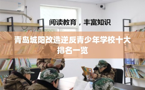 青岛城阳改造逆反青少年学校十大排名一览 青岛城阳改造逆反青少年学校十大排名一览