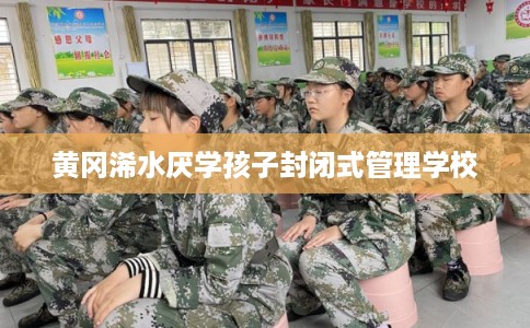 黄冈浠水厌学孩子封闭式管理学校 黄冈浠水厌学孩子封闭式管理学校