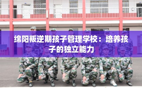 绵阳叛逆期孩子管理学校:培养孩子的独立能力 绵阳叛逆期孩子管理学校:培养孩子的独立能力