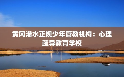 黄冈浠水正规少年管教机构：心理疏导教育学校