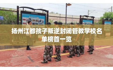 扬州江都孩子叛逆封闭管教学校名单榜首一览