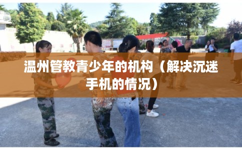 温州管教青少年的机构(解决沉迷手机的情况) 温州管教青少年的机构(解决沉迷手机的情况)