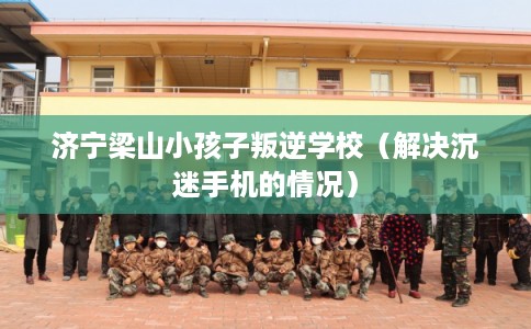 济宁梁山小孩子叛逆学校（解决沉迷手机的情况）