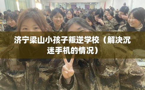 济宁梁山小孩子叛逆学校（解决沉迷手机的情况）
