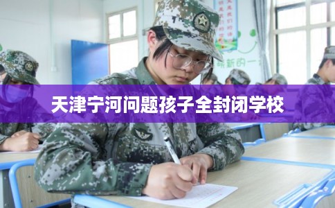 天津宁河问题孩子全封闭学校 天津宁河问题孩子全封闭学校