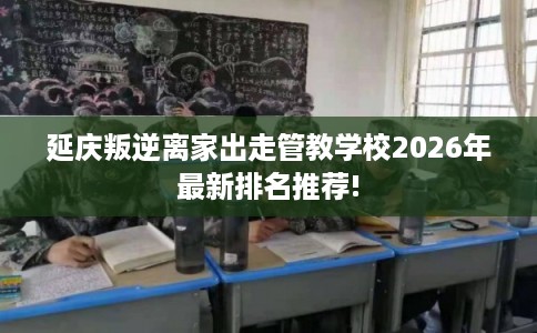 延庆叛逆离家出走管教学校2026年最新排名推荐! 延庆叛逆离家出走管教学校2026年最新排名推荐!
