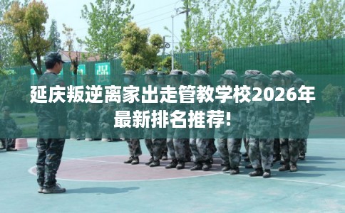 延庆叛逆离家出走管教学校2026年最新排名推荐!