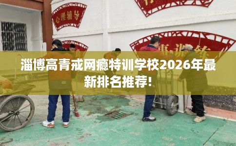 淄博高青戒网瘾特训学校2026年最新排名推荐! 淄博高青戒网瘾特训学校2026年最新排名推荐!
