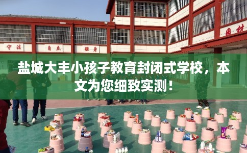 盐城大丰小孩子教育封闭式学校，本文为您细致实测！