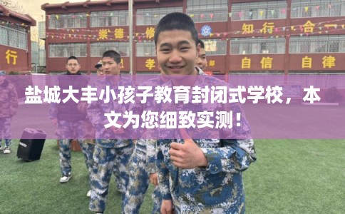 盐城大丰小孩子教育封闭式学校，本文为您细致实测！