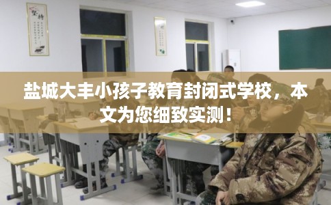 盐城大丰小孩子教育封闭式学校，本文为您细致实测！