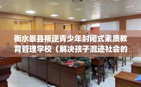 衡水景县叛逆青少年封闭式素质教育管理学校（解决孩子混迹社会的情况）