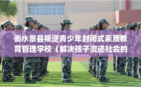 衡水景县叛逆青少年封闭式素质教育管理学校（解决孩子混迹社会的情况）