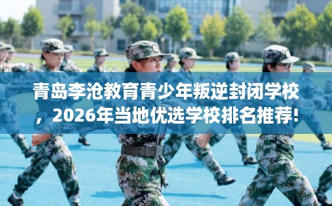 青岛李沧教育青少年叛逆封闭学校，2026年当地优选学校排名推荐!